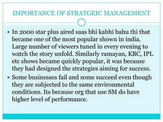 IMPORTANCE OF STRATGEIC MANAGEMENT

 In 2000 star plus aired saas bhi kabhi bahu thi that
  became one of the most popular shown in india.
  Large number of viewers tuned in every evening to
  watch the story unfold. Similarly ramayan, KBC, IPL
  etc shows became quickly popular, it was because
  they had designed the strategies aiming for success.
 Some businesses fail and some succeed even though
  they are subjected to the same environmental
  conditions. Its because org that use SM do have
  higher level of performance.
 