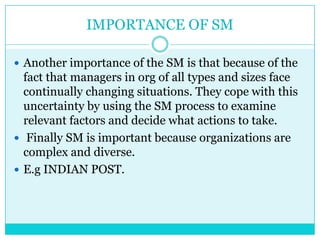 IMPORTANCE OF SM

 Another importance of the SM is that because of the
  fact that managers in org of all types and sizes face
  continually changing situations. They cope with this
  uncertainty by using the SM process to examine
  relevant factors and decide what actions to take.
 Finally SM is important because organizations are
  complex and diverse.
 E.g INDIAN POST.
 