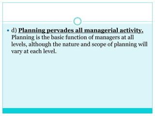  d) Planning pervades all managerial activity.
 Planning is the basic function of managers at all
 levels, although the nature and scope of planning will
 vary at each level.
 