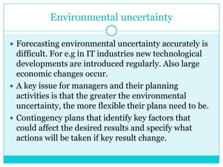 Environmental uncertainty

 Forecasting environmental uncertainty accurately is
  difficult. For e.g in IT industries new technological
  developments are introduced regularly. Also large
  economic changes occur.
 A key issue for managers and their planning
  activities is that the greater the environmental
  uncertainty, the more flexible their plans need to be.
 Contingency plans that identify key factors that
  could affect the desired results and specify what
  actions will be taken if key result change.
 