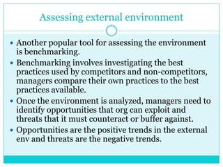 Assessing external environment

 Another popular tool for assessing the environment
  is benchmarking.
 Benchmarking involves investigating the best
  practices used by competitors and non-competitors,
  managers compare their own practices to the best
  practices available.
 Once the environment is analyzed, managers need to
  identify opportunities that org can exploit and
  threats that it must counteract or buffer against.
 Opportunities are the positive trends in the external
  env and threats are the negative trends.
 