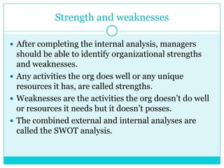 Strength and weaknesses

 After completing the internal analysis, managers
  should be able to identify organizational strengths
  and weaknesses.
 Any activities the org does well or any unique
  resources it has, are called strengths.
 Weaknesses are the activities the org doesn‟t do well
  or resources it needs but it doesn‟t posses.
 The combined external and internal analyses are
  called the SWOT analysis.
 
