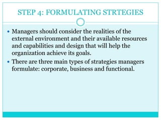 STEP 4: FORMULATING STRTEGIES

 Managers should consider the realities of the
  external environment and their available resources
  and capabilities and design that will help the
  organization achieve its goals.
 There are three main types of strategies managers
  formulate: corporate, business and functional.
 