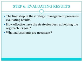 STEP 6: EVALUATING RESULTS

 The final step in the strategic management process is
  evaluating results.
 How effective have the strategies been at helping the
  org reach its goal?
 What adjustments are necessary?
 