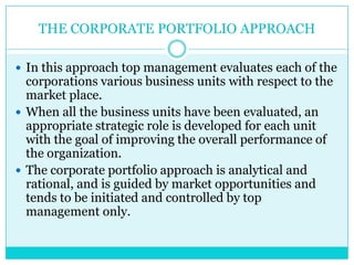 THE CORPORATE PORTFOLIO APPROACH

 In this approach top management evaluates each of the
  corporations various business units with respect to the
  market place.
 When all the business units have been evaluated, an
  appropriate strategic role is developed for each unit
  with the goal of improving the overall performance of
  the organization.
 The corporate portfolio approach is analytical and
  rational, and is guided by market opportunities and
  tends to be initiated and controlled by top
  management only.
 