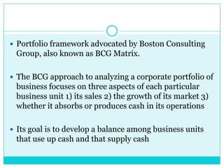  Portfolio framework advocated by Boston Consulting
 Group, also known as BCG Matrix.

 The BCG approach to analyzing a corporate portfolio of
 business focuses on three aspects of each particular
 business unit 1) its sales 2) the growth of its market 3)
 whether it absorbs or produces cash in its operations

 Its goal is to develop a balance among business units
 that use up cash and that supply cash
 