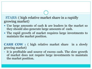STARS: ( high relative market share in a rapidly
growing market)
 Use large amounts of cash & are leaders in the market so
  they should also generate large amounts of cash.
 The rapid growth of market requires large investments to
  maintain the market position.

CASH COW : ( high relative market share in a slowly
growing market)
• it is profitable and source of excess cash. The slow growth
  of market does not require large investments to maintain
  the market position.
 