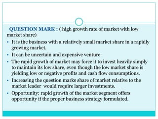 QUESTION MARK : ( high growth rate of market with low
market share)
 It is the business with a relatively small market share in a rapidly
  growing market.
 It can be uncertain and expensive venture
 The rapid growth of market may force it to invest heavily simply
  to maintain its low share, even though the low market share is
  yielding low or negative profits and cash flow consumptions.
 Increasing the question marks share of market relative to the
  market leader would require larger investments.
 Opportunity: rapid growth of the market segment offers
  opportunity if the proper business strategy formulated.
 