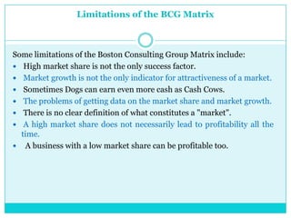 Limitations of the BCG Matrix



Some limitations of the Boston Consulting Group Matrix include:
 High market share is not the only success factor.
 Market growth is not the only indicator for attractiveness of a market.
 Sometimes Dogs can earn even more cash as Cash Cows.
 The problems of getting data on the market share and market growth.
 There is no clear definition of what constitutes a "market".
 A high market share does not necessarily lead to profitability all the
  time.
 A business with a low market share can be profitable too.
 