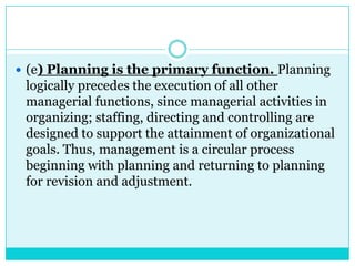  (e) Planning is the primary function. Planning
 logically precedes the execution of all other
 managerial functions, since managerial activities in
 organizing; staffing, directing and controlling are
 designed to support the attainment of organizational
 goals. Thus, management is a circular process
 beginning with planning and returning to planning
 for revision and adjustment.
 
