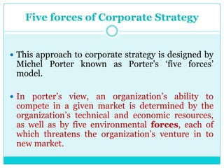 Five forces of Corporate Strategy


 This approach to corporate strategy is designed by
 Michel Porter known as Porter‟s „five forces‟
 model.

 In porter‟s view, an organization‟s ability to
 compete in a given market is determined by the
 organization‟s technical and economic resources,
 as well as by five environmental forces, each of
 which threatens the organization‟s venture in to
 new market.
 