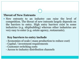 Threat of New Entrants
 New entrants to an industry can raise the level of
  competition. The threat of new entrants largely depends on
  the barriers to entry. High entry barriers exist in some
  industries (e.g. shipbuilding) whereas other industries are
  very easy to enter (e.g. estate agency, restaurants).

    Key barriers to entry include
  - Economies of scale ( mass production to reduce cost)
  - Capital / investment requirements
  - Customer switching costs
  - Access to industry distribution channels
 
