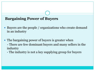 Bargaining Power of Buyers

 Buyers are the people / organizations who create demand
 in an industry

 The bargaining power of buyers is greater when
 - There are few dominant buyers and many sellers in the
 industry
 - The industry is not a key supplying group for buyers
 