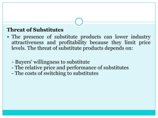 Threat of Substitutes
 The presence of substitute products can lower industry
  attractiveness and profitability because they limit price
  levels. The threat of substitute products depends on:

 - Buyers' willingness to substitute
 - The relative price and performance of substitutes
 - The costs of switching to substitutes
 