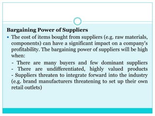 Bargaining Power of Suppliers
 The cost of items bought from suppliers (e.g. raw materials,
  components) can have a significant impact on a company's
  profitability. The bargaining power of suppliers will be high
  when:
  - There are many buyers and few dominant suppliers
  - There are undifferentiated, highly valued products
  - Suppliers threaten to integrate forward into the industry
  (e.g. brand manufacturers threatening to set up their own
  retail outlets)
 