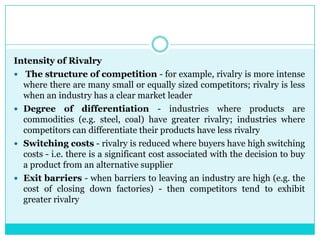 Intensity of Rivalry
 The structure of competition - for example, rivalry is more intense
  where there are many small or equally sized competitors; rivalry is less
  when an industry has a clear market leader
 Degree of differentiation - industries where products are
  commodities (e.g. steel, coal) have greater rivalry; industries where
  competitors can differentiate their products have less rivalry
 Switching costs - rivalry is reduced where buyers have high switching
  costs - i.e. there is a significant cost associated with the decision to buy
  a product from an alternative supplier
 Exit barriers - when barriers to leaving an industry are high (e.g. the
  cost of closing down factories) - then competitors tend to exhibit
  greater rivalry
 