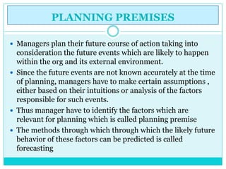 PLANNING PREMISES

 Managers plan their future course of action taking into
  consideration the future events which are likely to happen
  within the org and its external environment.
 Since the future events are not known accurately at the time
  of planning, managers have to make certain assumptions ,
  either based on their intuitions or analysis of the factors
  responsible for such events.
 Thus manager have to identify the factors which are
  relevant for planning which is called planning premise
 The methods through which through which the likely future
  behavior of these factors can be predicted is called
  forecasting
 
