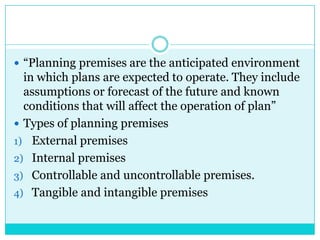  “Planning premises are the anticipated environment
  in which plans are expected to operate. They include
  assumptions or forecast of the future and known
  conditions that will affect the operation of plan”
 Types of planning premises
1) External premises
2) Internal premises
3) Controllable and uncontrollable premises.
4) Tangible and intangible premises
 