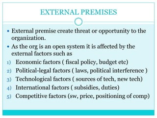 EXTERNAL PREMISES

 External premise create threat or opportunity to the
  organization.
 As the org is an open system it is affected by the
  external factors such as
1) Economic factors ( fiscal policy, budget etc)
2) Political-legal factors ( laws, political interference )
3) Technological factors ( sources of tech, new tech)
4) International factors ( subsidies, duties)
5) Competitive factors (sw, price, positioning of comp)
 