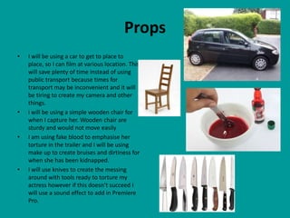 Props
•   I will be using a car to get to place to
    place, so I can film at various location. This
    will save plenty of time instead of using
    public transport because times for
    transport may be inconvenient and it will
    be tiring to create my camera and other
    things.
•   i will be using a simple wooden chair for
    when I capture her. Wooden chair are
    sturdy and would not move easily
•   I am using fake blood to emphasise her
    torture in the trailer and I will be using
    make up to create bruises and dirtiness for
    when she has been kidnapped.
•   I will use knives to create the messing
    around with tools ready to torture my
    actress however if this doesn’t succeed I
    will use a sound effect to add in Premiere
    Pro.
 
