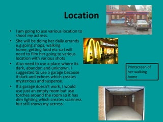Location
• I am going to use various location to
  shoot my actress.
• She will be doing her daily errands
  e.g going shops, walking
  home, getting food etc so I will
  need to film her going to various
  location with various shots
• Also need to use a place where its
  dark, abandon and unknown. I            Printscreen of
  suggested to use a garage because       her walking
  it dark and echoes which creates        home
  mysterious and suspense.
• If a garage doesn’t work, I would
  use just an empty room but use
  torches around the room so it has
  dim lighting which creates scariness
  but still shows my actress.
 