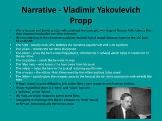 Narrative - Vladimir Yakovlevich
                      Propp
•   Was a Russian and Soviet scholar who analysed the basic plot workings of Russian folks tales to find
    their simplest irreducible narrative elements
•   He conclude that al the characters could be resolved into 8 board character types in the 100 tales
    he analysed:
•   The hero – usually man, who restores the narrative equilibrium and is on question
•   The villain – creates the narrative disruption
•   The donor – gives the hero something (object, information or advice) which helps in resolution of
    the narrative
•   The dispatcher – sends the hero on his way
•   The false hero – who tempts the hero away from his quest
•   The helper – helps the hero in the task of restoring equilibrium
•   The princess – the victim. Most threatened by the villain and has to be saved
•   The father – usually gives the princess away to the hero at the narrative conclusion and rewards the
    hero
•   Propp’s theory is quite difficult to link to the films I have research which are on thrillers.
•   I have researched there is a ‘hero’ and ‘villain’ but isn't
    a ‘princess’ or the ‘father’.
•   His films are much related to James Bond films
•   I am going to challenge this theory because my ‘hero’ would
    be female. Stereotypically the hero is male
 