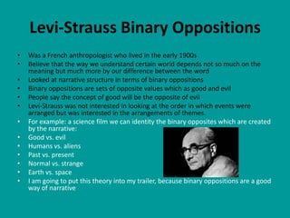 Levi-Strauss Binary Oppositions
•   Was a French anthropologist who lived in the early 1900s
•   Believe that the way we understand certain world depends not so much on the
    meaning but much more by our difference between the word
•   Looked at narrative structure in terms of binary oppositions
•   Binary oppositions are sets of opposite values which as good and evil
•   People say the concept of good will be the opposite of evil
•   Levi-Strauss was not interested in looking at the order in which events were
    arranged but was interested in the arrangements of themes.
•   For example: a science film we can identity the binary opposites which are created
    by the narrative:
•   Good vs. evil
•   Humans vs. aliens
•   Past vs. present
•   Normal vs. strange
•   Earth vs. space
•   I am going to put this theory into my trailer, because binary oppositions are a good
    way of narrative
 