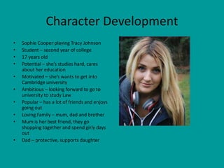 Character Development
•   Sophie Cooper playing Tracy Johnson
•   Student – second year of college
•   17 years old
•   Potential – she’s studies hard, cares
    about her education
•   Motivated – she’s wants to get into
    Cambridge university
•   Ambitious – looking forward to go to
    university to study Law
•   Popular – has a lot of friends and enjoys
    going out
•   Loving Family – mum, dad and brother
•   Mum is her best friend, they go
    shopping together and spend girly days
    out
•   Dad – protective, supports daughter
 