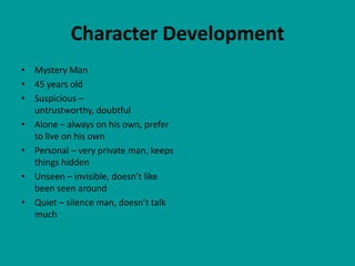 Character Development
• Mystery Man
• 45 years old
• Suspicious –
  untrustworthy, doubtful
• Alone – always on his own, prefer
  to live on his own
• Personal – very private man, keeps
  things hidden
• Unseen – invisible, doesn’t like
  been seen around
• Quiet – silence man, doesn’t talk
  much
 