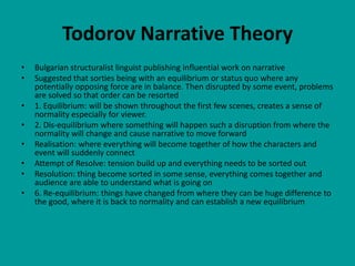 Todorov Narrative Theory
•   Bulgarian structuralist linguist publishing influential work on narrative
•   Suggested that sorties being with an equilibrium or status quo where any
    potentially opposing force are in balance. Then disrupted by some event, problems
    are solved so that order can be resorted
•   1. Equilibrium: will be shown throughout the first few scenes, creates a sense of
    normality especially for viewer.
•   2. Dis-equilibrium where something will happen such a disruption from where the
    normality will change and cause narrative to move forward
•   Realisation: where everything will become together of how the characters and
    event will suddenly connect
•   Attempt of Resolve: tension build up and everything needs to be sorted out
•   Resolution: thing become sorted in some sense, everything comes together and
    audience are able to understand what is going on
•   6. Re-equilibrium: things have changed from where they can be huge difference to
    the good, where it is back to normality and can establish a new equilibrium
 