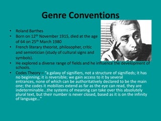 Genre Conventions
• Roland Barthes
• Born on 12th November 1915, died at the age
  of 64 on 25th March 1980
• French literary theorist, philosopher, critic
  and semiotician (study of cultural signs and
  symbols).
• He explored a diverse range of fields and he influence the development of
  schools.
• Codes Theory – “a galaxy of signifiers, not a structure of signifieds; it has
  no beginning; it is reversible; we gain access to it by several
  entrances, none of which can be authoritatively declared to be the main
  one; the codes it mobilizes extend as far as the eye can read, they are
  indeterminable...the systems of meaning can take over this absolutely
  plural text, but their number is never closed, based as it is on the infinity
  of language…”
 