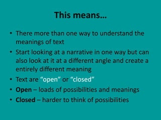 This means…
• There more than one way to understand the
  meanings of text
• Start looking at a narrative in one way but can
  also look at it at a different angle and create a
  entirely different meaning
• Text are “open” or “closed”
• Open – loads of possibilities and meanings
• Closed – harder to think of possibilities
 