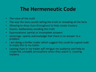 The Hermeneutic Code
• The voice of the truth
• The way the story avoids telling the truth or revealing all the facts
• Allowing to drop clues throughout to help create mystery
• Snares: deliberately avoiding the truth
• Equivocations: partial or incomplete answers
• Jammings: openly acknowledge that there is no answer to a
  problem
• I am doing a thriller trailer which suggest this could be a good code
  to imply this to my trailer
• Leaving clues in my trailer will intrigue my audience and help to
  create the unstable atmosphere when they watch it, creating
  mystery.
 
