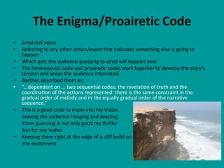 The Enigma/Proairetic Code
•   Empirical voice
•   Referring to any other action/event that indicates something else is going to
    happen
•   Which gets the audience guessing to what will happen next
•   The hermeneutic code and proairetic codes work together to develop the story's
    tension and keeps the audience interested.
•   Barthes described them as:
•   “...dependent on ... two sequential codes: the revelation of truth and the
    coordination of the actions represented: there is the same constraint in the
    gradual order of melody and in the equally gradual order of the narrative
    sequence.”
•   This is a good code to imply into my trailer,
    leaving the audience hanging and keeping
    them guessing is not only good my thriller
    but for any trailer.
•   Keeping them right at the edge of a cliff build on
    the excitement
 