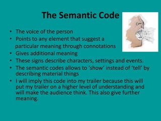 The Semantic Code
• The voice of the person
• Points to any element that suggest a
  particular meaning through connotations
• Gives additional meaning
• These signs describe characters, settings and events.
• The semantic codes allows to ‘show’ instead of ‘tell’ by
  describing material things
• I will imply this code into my trailer because this will
  put my trailer on a higher level of understanding and
  will make the audience think. This also give further
  meaning.
 