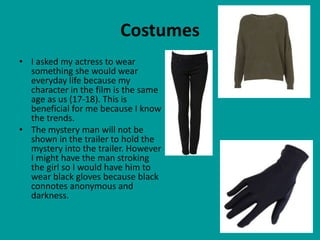 Costumes
• I asked my actress to wear
  something she would wear
  everyday life because my
  character in the film is the same
  age as us (17-18). This is
  beneficial for me because I know
  the trends.
• The mystery man will not be
  shown in the trailer to hold the
  mystery into the trailer. However
  I might have the man stroking
  the girl so I would have him to
  wear black gloves because black
  connotes anonymous and
  darkness.
 