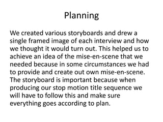 Planning
We created various storyboards and drew a
single framed image of each interview and how
we thought it would turn out. This helped us to
achieve an idea of the mise-en-scene that we
needed because in some circumstances we had
to provide and create out own mise-en-scene.
The storyboard is important because when
producing our stop motion title sequence we
will have to follow this and make sure
everything goes according to plan.
 