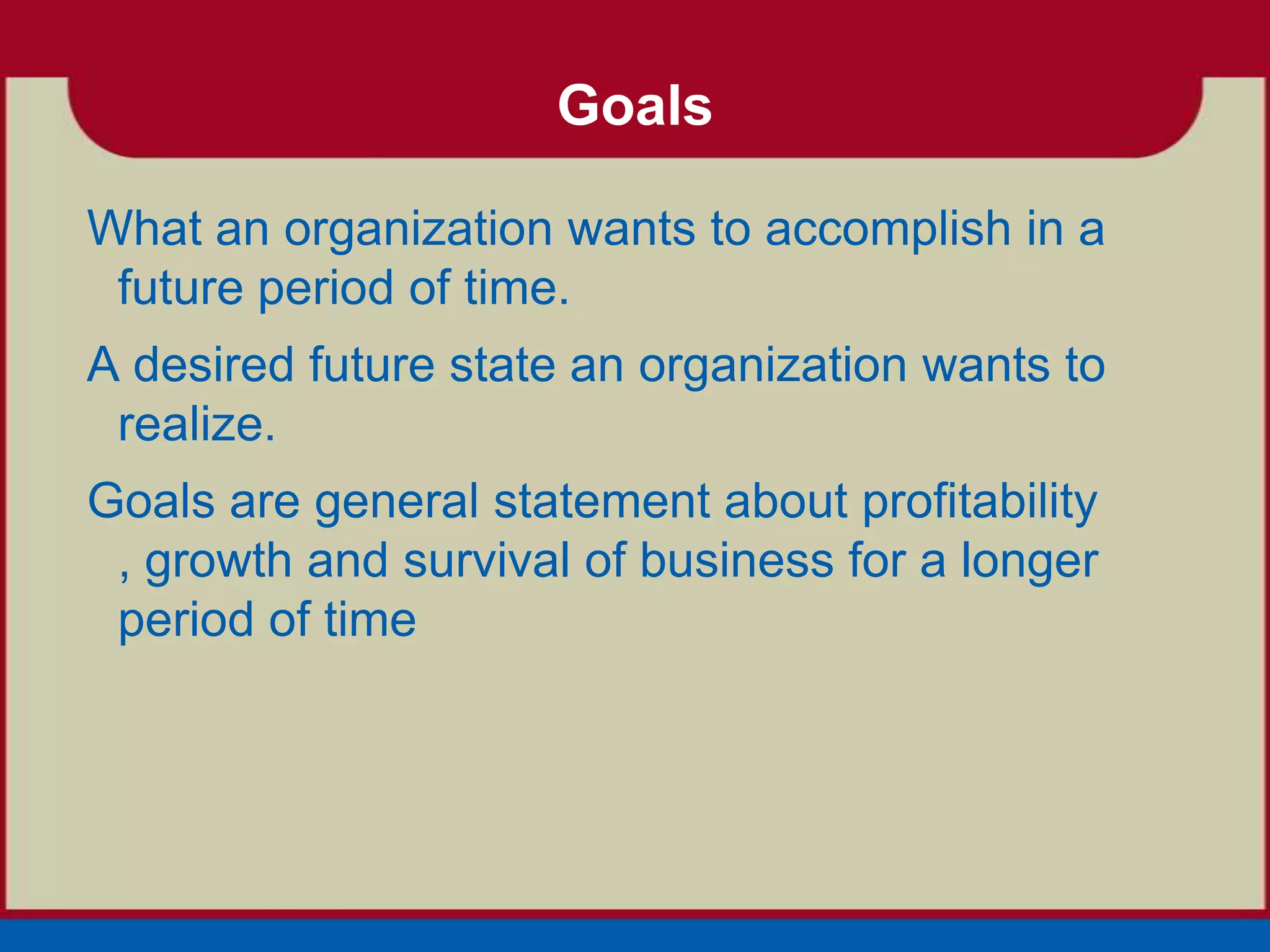 Goals

What an organization wants to accomplish in a
 future period of time.
A desired future state an organization wants to
 realize.
Goals are general statement about profitability
 , growth and survival of business for a longer
 period of time
 