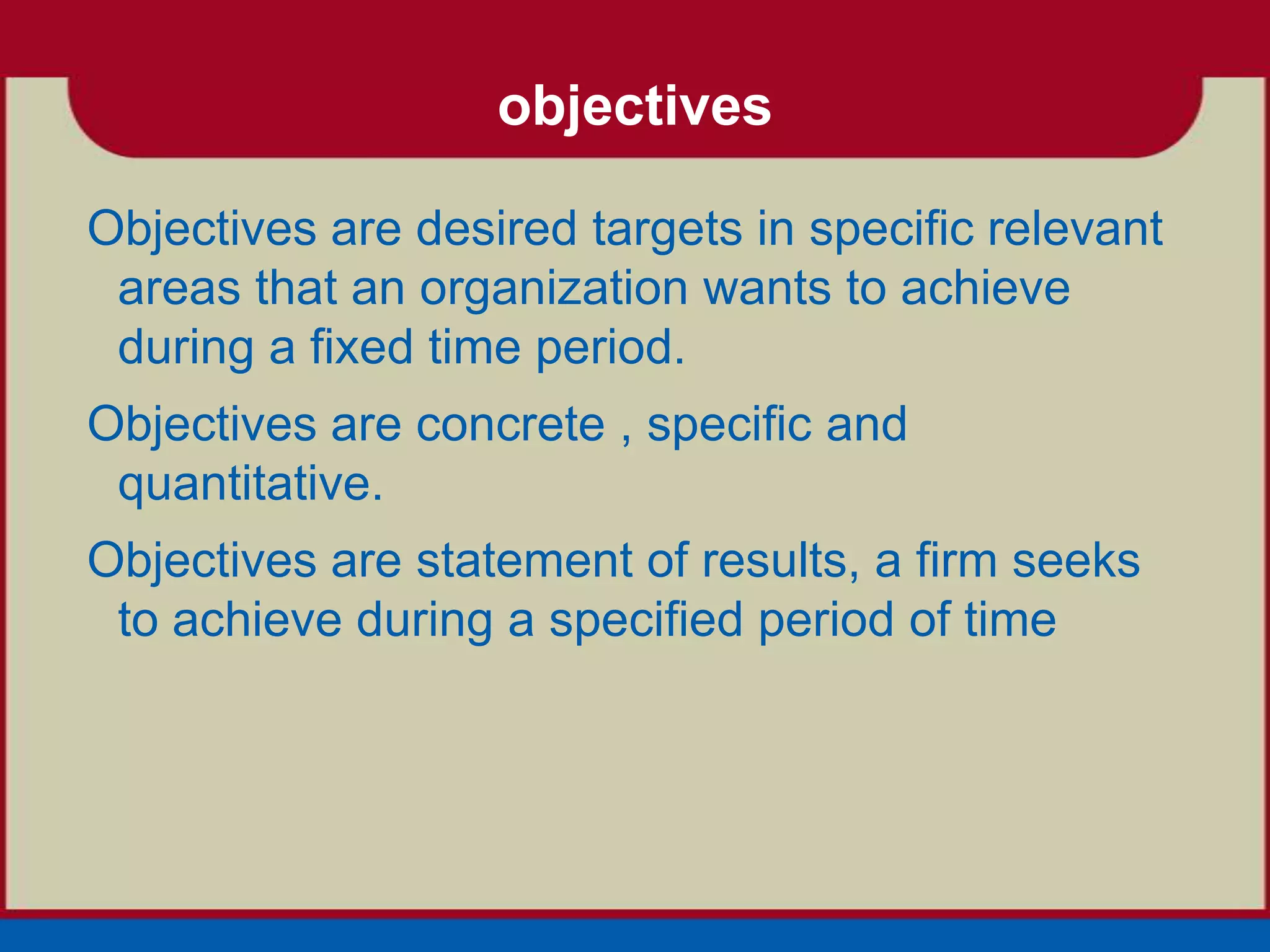 objectives

Objectives are desired targets in specific relevant
 areas that an organization wants to achieve
 during a fixed time period.
Objectives are concrete , specific and
 quantitative.
Objectives are statement of results, a firm seeks
 to achieve during a specified period of time
 