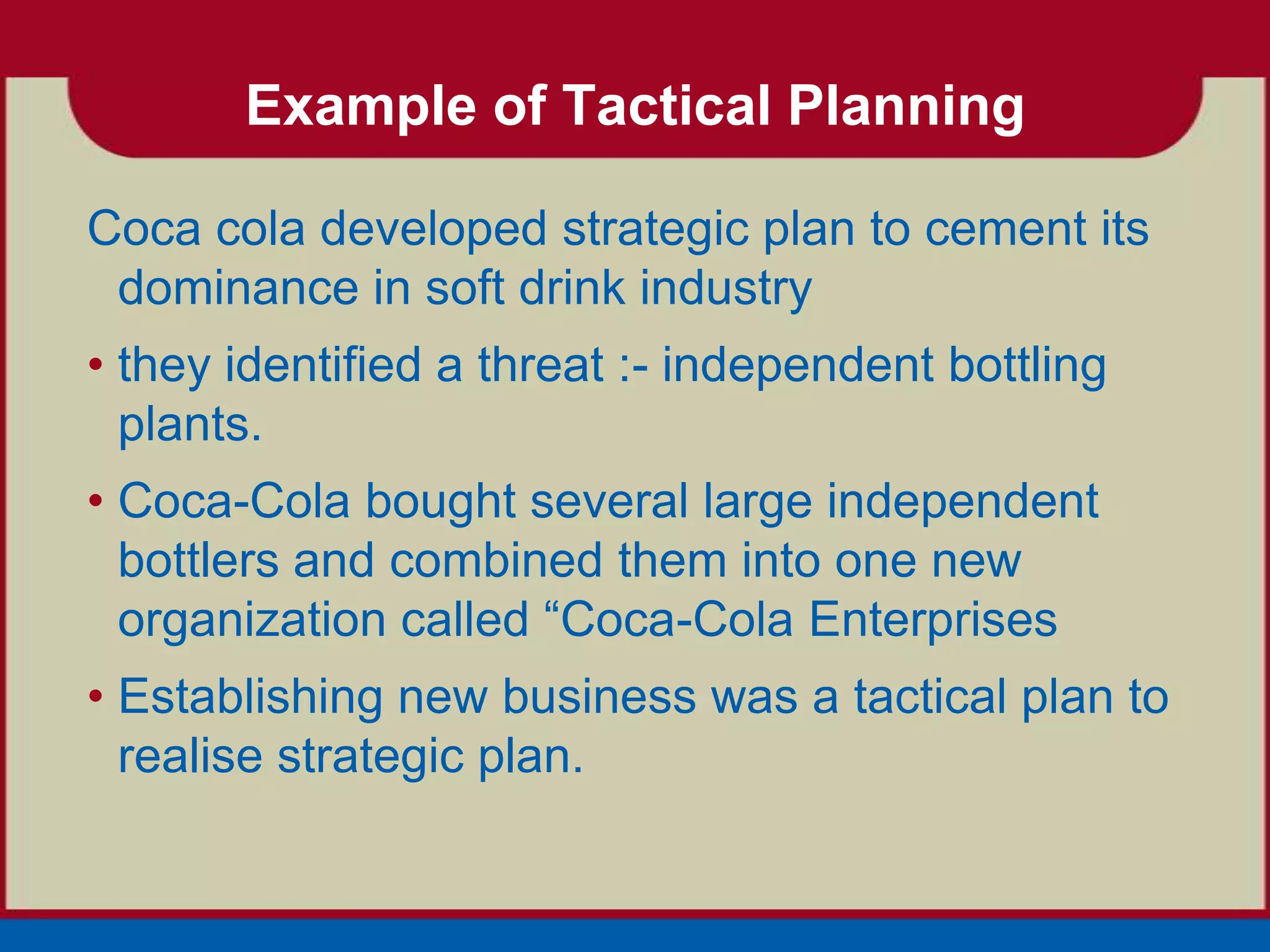 Example of Tactical Planning

Coca cola developed strategic plan to cement its
 dominance in soft drink industry
• they identified a threat :- independent bottling
  plants.
• Coca-Cola bought several large independent
  bottlers and combined them into one new
  organization called “Coca-Cola Enterprises
• Establishing new business was a tactical plan to
  realise strategic plan.
 