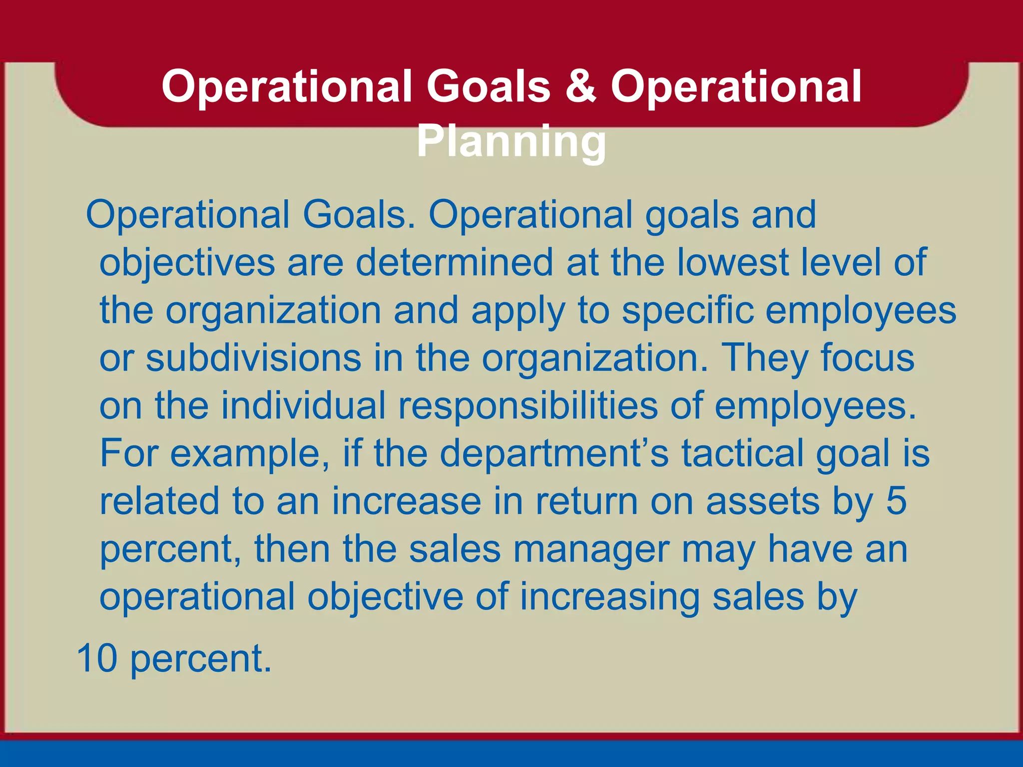 Operational Goals & Operational
               Planning
Operational Goals. Operational goals and
objectives are determined at the lowest level of
the organization and apply to specific employees
or subdivisions in the organization. They focus
on the individual responsibilities of employees.
For example, if the department’s tactical goal is
related to an increase in return on assets by 5
percent, then the sales manager may have an
operational objective of increasing sales by
10 percent.
 