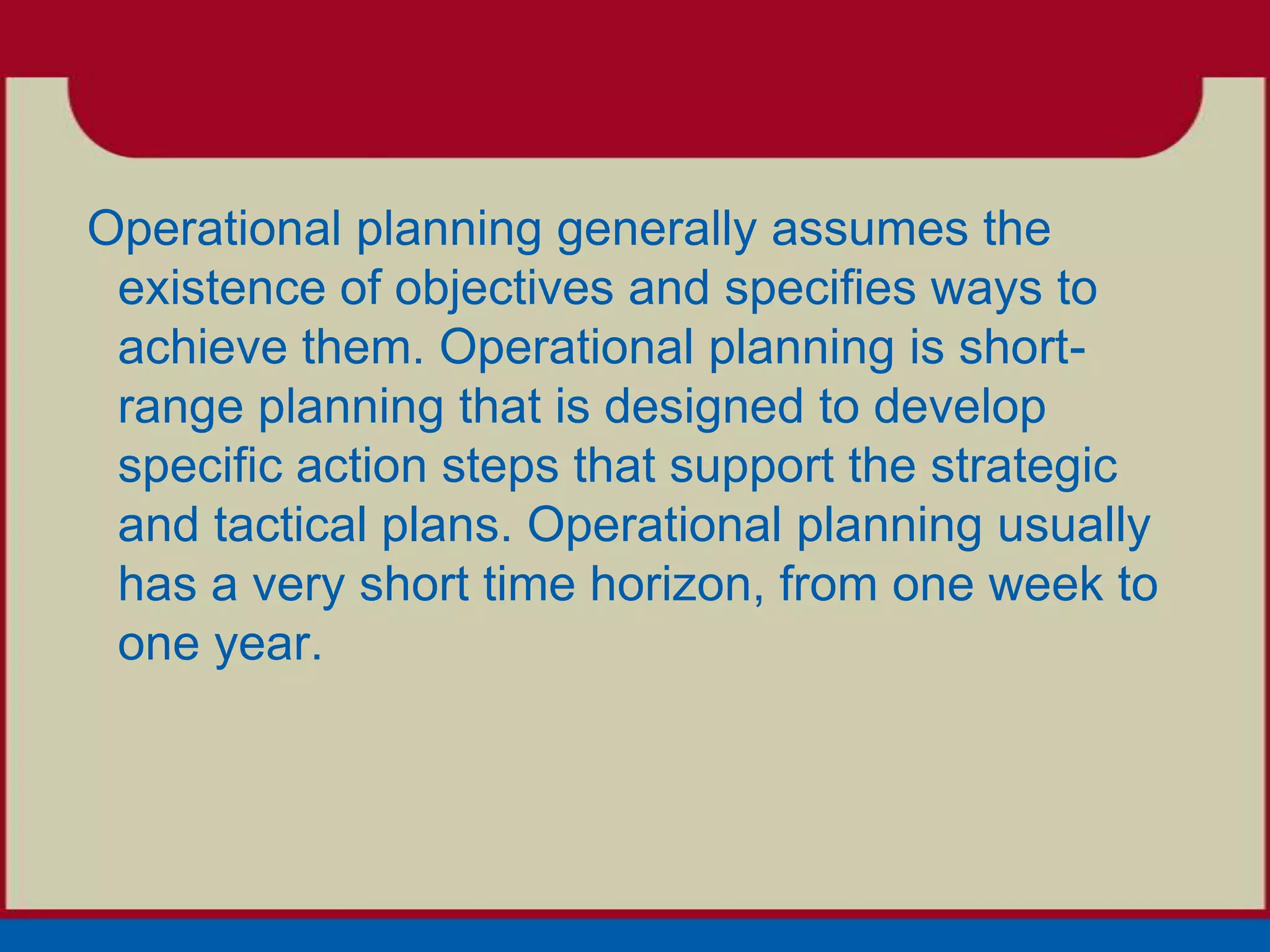 Operational planning generally assumes the
 existence of objectives and specifies ways to
 achieve them. Operational planning is short-
 range planning that is designed to develop
 specific action steps that support the strategic
 and tactical plans. Operational planning usually
 has a very short time horizon, from one week to
 one year.
 