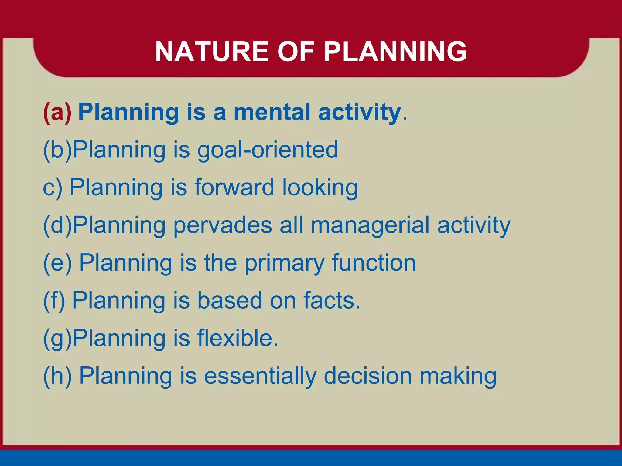 NATURE OF PLANNING

(a) Planning is a mental activity.
(b)Planning is goal-oriented
c) Planning is forward looking
(d)Planning pervades all managerial activity
(e) Planning is the primary function
(f) Planning is based on facts.
(g)Planning is flexible.
(h) Planning is essentially decision making
 