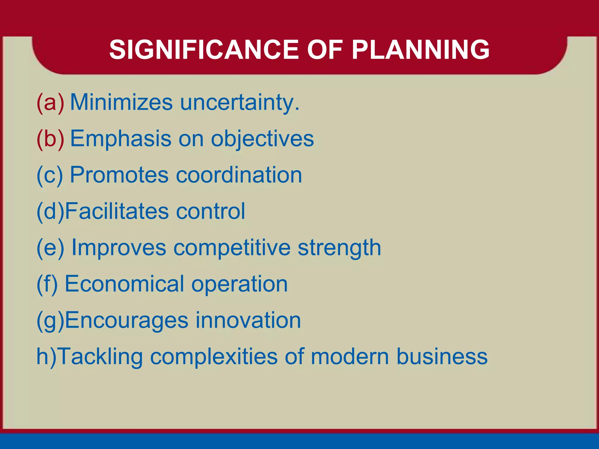 SIGNIFICANCE OF PLANNING
(a) Minimizes uncertainty.
(b) Emphasis on objectives
(c) Promotes coordination
(d)Facilitates control
(e) Improves competitive strength
(f) Economical operation
(g)Encourages innovation
h)Tackling complexities of modern business
 