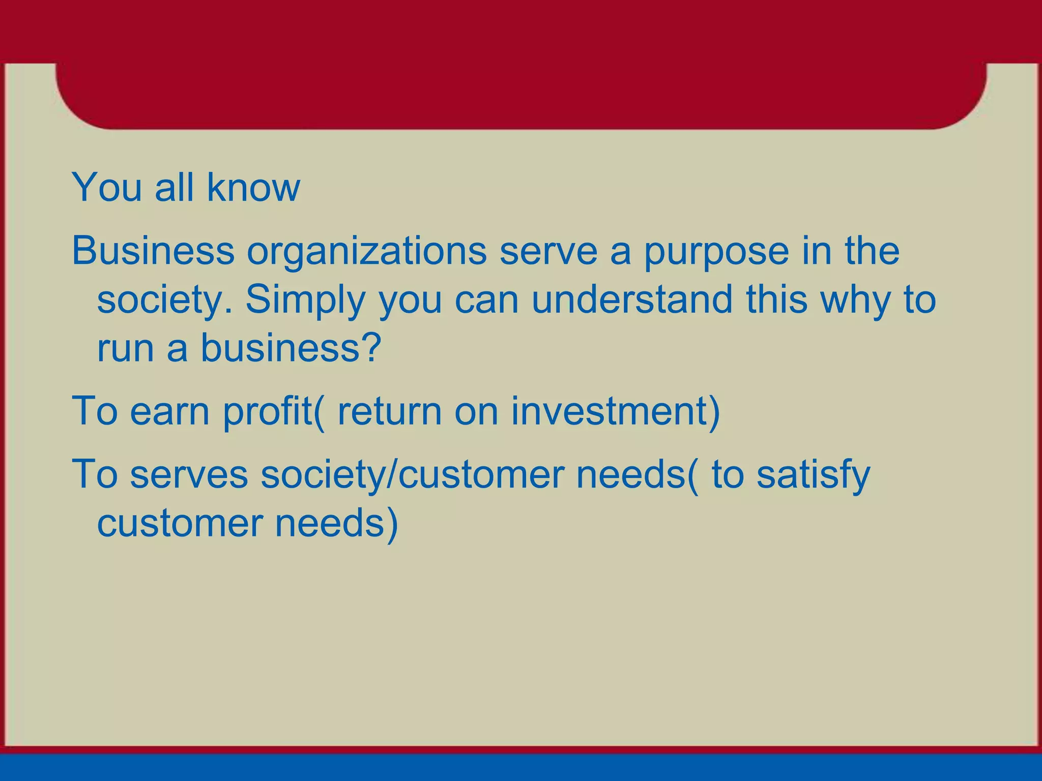 You all know
Business organizations serve a purpose in the
 society. Simply you can understand this why to
 run a business?
To earn profit( return on investment)
To serves society/customer needs( to satisfy
 customer needs)
 