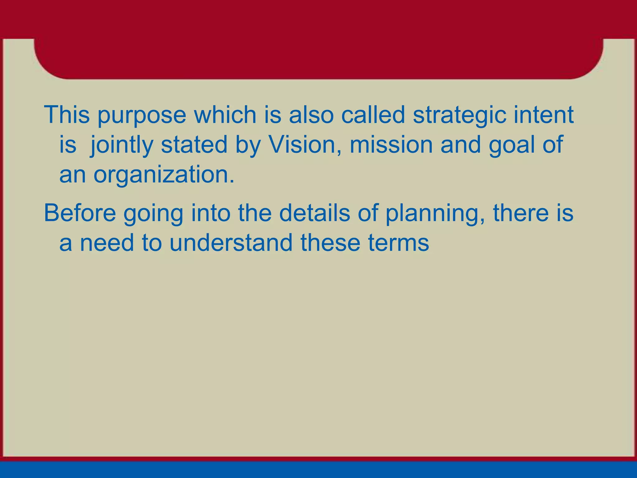 This purpose which is also called strategic intent
 is jointly stated by Vision, mission and goal of
 an organization.
Before going into the details of planning, there is
 a need to understand these terms
 