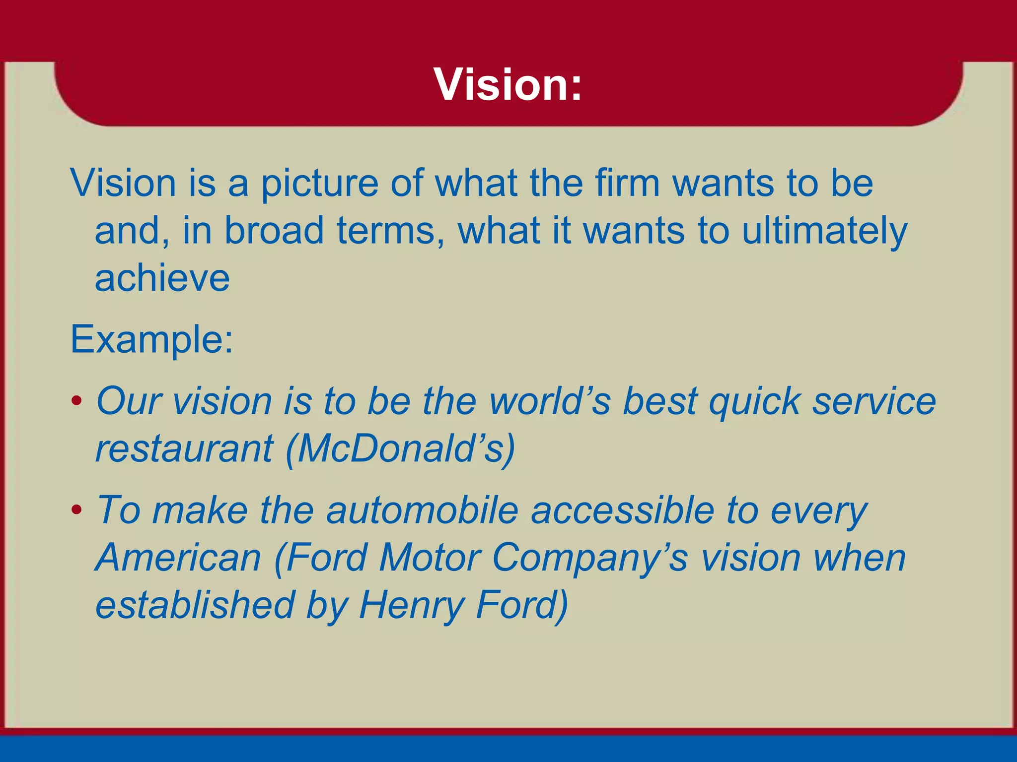 Vision:

Vision is a picture of what the firm wants to be
 and, in broad terms, what it wants to ultimately
 achieve
Example:
• Our vision is to be the world’s best quick service
  restaurant (McDonald’s)
• To make the automobile accessible to every
  American (Ford Motor Company’s vision when
  established by Henry Ford)
 