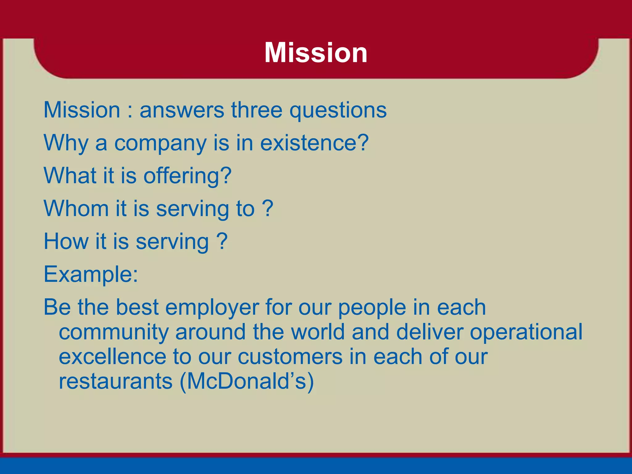 Mission
Mission : answers three questions
Why a company is in existence?
What it is offering?
Whom it is serving to ?
How it is serving ?
Example:
Be the best employer for our people in each
 community around the world and deliver operational
 excellence to our customers in each of our
 restaurants (McDonald’s)
 