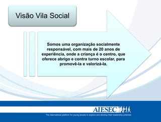 Visão Vila Social


           Somos uma organização socialmente
          responsável, com mais de 20 anos de
        experiência, onde a criança é o centro, que
        oferece abrigo e contra turno escolar, para
                 promovê-la e valorizá-la.
 
