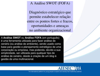 A Análise SWOT ou Análise FOFA (em português)
é uma ferramenta utilizada para fazer análise de
cenário (ou análise de ambiente), sendo usado como
base para gestão e planejamento estratégico de uma
corporação ou empresa, mas podendo, devido a sua
simplicidade, ser utilizada para qualquer tipo de
análise de cenário, desde a criação de um blog à
gestão de uma multinacional.
 